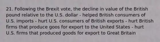 21. Following the Brexit vote, the decline in value of the British pound relative to the U.S. dollar - helped British consumers of U.S. imports - hurt U.S. consumers of British exports - hurt British firms that produce goos for export to the United States - hurt U.S. firms that produced goods for export to Great Britain