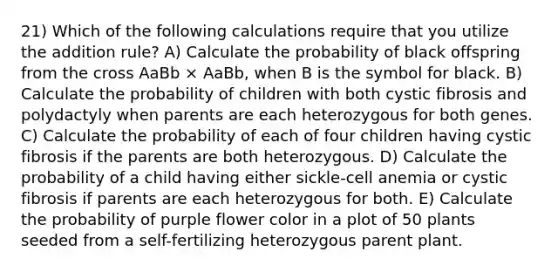 21) Which of the following calculations require that you utilize the addition rule? A) Calculate the probability of black offspring from the cross AaBb × AaBb, when B is the symbol for black. B) Calculate the probability of children with both cystic fibrosis and polydactyly when parents are each heterozygous for both genes. C) Calculate the probability of each of four children having cystic fibrosis if the parents are both heterozygous. D) Calculate the probability of a child having either sickle-cell anemia or cystic fibrosis if parents are each heterozygous for both. E) Calculate the probability of purple flower color in a plot of 50 plants seeded from a self-fertilizing heterozygous parent plant.