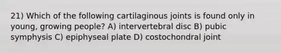 21) Which of the following cartilaginous joints is found only in young, growing people? A) intervertebral disc B) pubic symphysis C) epiphyseal plate D) costochondral joint