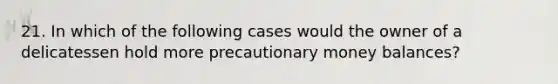 21. In which of the following cases would the owner of a delicatessen hold more precautionary money balances?