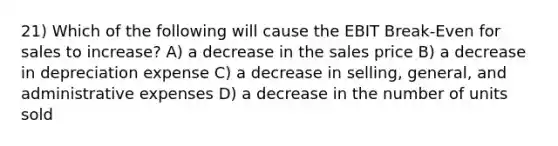 21) Which of the following will cause the EBIT Break-Even for sales to increase? A) a decrease in the sales price B) a decrease in depreciation expense C) a decrease in selling, general, and administrative expenses D) a decrease in the number of units sold