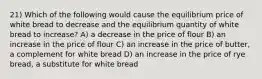 21) Which of the following would cause the equilibrium price of white bread to decrease and the equilibrium quantity of white bread to increase? A) a decrease in the price of flour B) an increase in the price of flour C) an increase in the price of butter, a complement for white bread D) an increase in the price of rye bread, a substitute for white bread