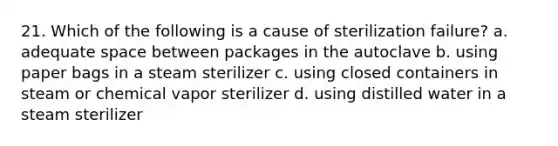 21. Which of the following is a cause of sterilization failure? a. adequate space between packages in the autoclave b. using paper bags in a steam sterilizer c. using closed containers in steam or chemical vapor sterilizer d. using distilled water in a steam sterilizer