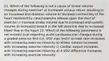 21. Which of the following is not a cause of stroke volume changes during exercise? a) Increased venous return resulting in an increased End-diastolic volume b) Increase contractility of the heart mediated by catacholamine release upon the start of exercise c) Increase stroke volume due to increased end-systolic volume d) Increased stretch in the left ventricle due to increased blood flow in the heart 22. Which of the following statements is not entirely true regarding acute cardiovascular changes during a graded exercise test (i.e. VO2 max test)? a) Heat rate increases with increasing exercise intensity b) Stroke volume increases with increasing exercise intensity c) Cardiac output increases with increasing exercise intensity d) A VO2 difference increases with increasing exercise intensity