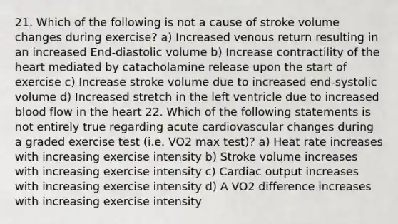 21. Which of the following is not a cause of stroke volume changes during exercise? a) Increased venous return resulting in an increased End-diastolic volume b) Increase contractility of <a href='https://www.questionai.com/knowledge/kya8ocqc6o-the-heart' class='anchor-knowledge'>the heart</a> mediated by catacholamine release upon the start of exercise c) Increase stroke volume due to increased end-systolic volume d) Increased stretch in the left ventricle due to increased blood flow in the heart 22. Which of the following statements is not entirely true regarding acute cardiovascular changes during a graded exercise test (i.e. VO2 max test)? a) Heat rate increases with increasing exercise intensity b) Stroke volume increases with increasing exercise intensity c) <a href='https://www.questionai.com/knowledge/kyxUJGvw35-cardiac-output' class='anchor-knowledge'>cardiac output</a> increases with increasing exercise intensity d) A VO2 difference increases with increasing exercise intensity