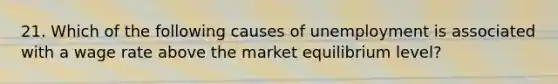 21. Which of the following causes of unemployment is associated with a wage rate above the market equilibrium level?