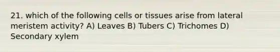 21. which of the following cells or tissues arise from lateral meristem activity? A) Leaves B) Tubers C) Trichomes D) Secondary xylem