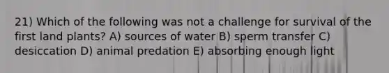 21) Which of the following was not a challenge for survival of the first land plants? A) sources of water B) sperm transfer C) desiccation D) animal predation E) absorbing enough light