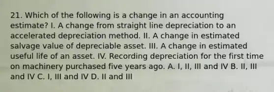 21. Which of the following is a change in an accounting estimate? I. A change from straight line depreciation to an accelerated depreciation method. II. A change in estimated salvage value of depreciable asset. III. A change in estimated useful life of an asset. IV. Recording depreciation for the first time on machinery purchased five years ago. A. I, II, III and IV B. II, III and IV C. I, III and IV D. II and III