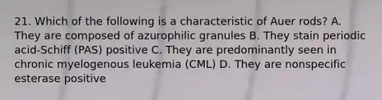 21. Which of the following is a characteristic of Auer rods? A. They are composed of azurophilic granules B. They stain periodic acid-Schiff (PAS) positive C. They are predominantly seen in chronic myelogenous leukemia (CML) D. They are nonspecific esterase positive