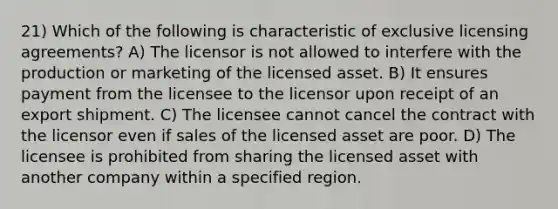 21) Which of the following is characteristic of exclusive licensing agreements? A) The licensor is not allowed to interfere with the production or marketing of the licensed asset. B) It ensures payment from the licensee to the licensor upon receipt of an export shipment. C) The licensee cannot cancel the contract with the licensor even if sales of the licensed asset are poor. D) The licensee is prohibited from sharing the licensed asset with another company within a specified region.