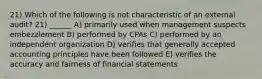 21) Which of the following is not characteristic of an external audit? 21) ______ A) primarily used when management suspects embezzlement B) performed by CPAs C) performed by an independent organization D) verifies that generally accepted accounting principles have been followed E) verifies the accuracy and fairness of financial statements