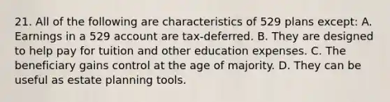 21. All of the following are characteristics of 529 plans except: A. Earnings in a 529 account are tax-deferred. B. They are designed to help pay for tuition and other education expenses. C. The beneficiary gains control at the age of majority. D. They can be useful as estate planning tools.