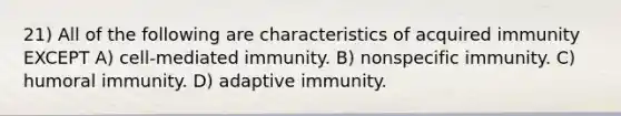 21) All of the following are characteristics of acquired immunity EXCEPT A) cell-mediated immunity. B) nonspecific immunity. C) humoral immunity. D) adaptive immunity.