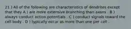 21 ) All of the following are characteristics of dendrites except that they A ) are more extensive branching than axons . B ) always conduct action potentials . C ) conduct signals toward the cell body . D ) typically occur as more than one per cell .