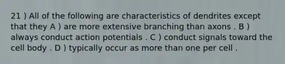 21 ) All of the following are characteristics of dendrites except that they A ) are more extensive branching than axons . B ) always conduct action potentials . C ) conduct signals toward the cell body . D ) typically occur as more than one per cell .