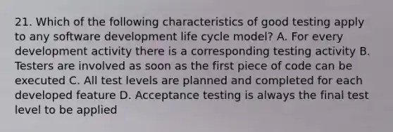 21. Which of the following characteristics of good testing apply to any software development life cycle model? A. For every development activity there is a corresponding testing activity B. Testers are involved as soon as the first piece of code can be executed C. All test levels are planned and completed for each developed feature D. Acceptance testing is always the final test level to be applied