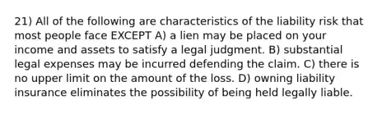 21) All of the following are characteristics of the liability risk that most people face EXCEPT A) a lien may be placed on your income and assets to satisfy a legal judgment. B) substantial legal expenses may be incurred defending the claim. C) there is no upper limit on the amount of the loss. D) owning liability insurance eliminates the possibility of being held legally liable.