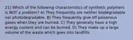 21) Which of the following characteristics of synthetic polymers is NOT a problem? A) They frequently are neither biodegradable nor photodegradable. B) They frequently give off poisonous gases when they are burned. C) They generally have a high energy content and can be burned. D) They make up a large volume of the waste which goes into landfills.