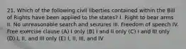 21. Which of the following civil liberties contained within the Bill of Rights have been applied to the states? I. Right to bear arms II. No unreasonable search and seizures III. Freedom of speech IV. Free exercise clause (A) I only (B) I and II only (C) I and III only (D) I, II, and III only (E) I, II, III, and IV