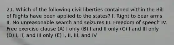 21. Which of the following civil liberties contained within the Bill of Rights have been applied to the states? I. Right to bear arms II. No unreasonable search and seizures III. Freedom of speech IV. Free exercise clause (A) I only (B) I and II only (C) I and III only (D) I, II, and III only (E) I, II, III, and IV