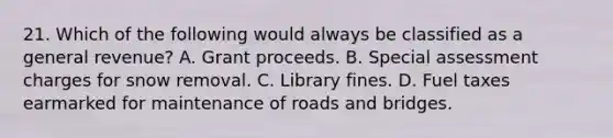 21. Which of the following would always be classified as a general revenue? A. Grant proceeds. B. Special assessment charges for snow removal. C. Library fines. D. Fuel taxes earmarked for maintenance of roads and bridges.