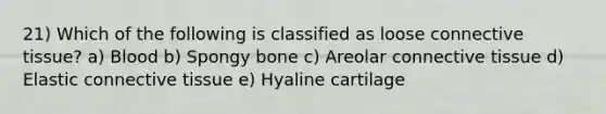 21) Which of the following is classified as loose connective tissue? a) Blood b) Spongy bone c) Areolar connective tissue d) Elastic connective tissue e) Hyaline cartilage