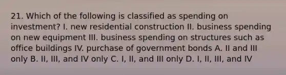 21. Which of the following is classified as spending on investment? I. new residential construction II. business spending on new equipment III. business spending on structures such as office buildings IV. purchase of government bonds A. II and III only B. II, III, and IV only C. I, II, and III only D. I, II, III, and IV