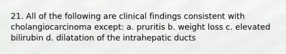 21. All of the following are clinical findings consistent with cholangiocarcinoma except: a. pruritis b. weight loss c. elevated bilirubin d. dilatation of the intrahepatic ducts