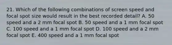 21. Which of the following combinations of screen speed and focal spot size would result in the best recorded detail? A. 50 speed and a 2 mm focal spot B. 50 speed and a 1 mm focal spot C. 100 speed and a 1 mm focal spot D. 100 speed and a 2 mm focal spot E. 400 speed and a 1 mm focal spot