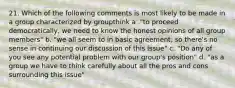 21. Which of the following comments is most likely to be made in a group characterized by groupthink a ."to proceed democratically, we need to know the honest opinions of all group members" b. "we all seem to in basic agreement, so there's no sense in continuing our discussion of this issue" c. "Do any of you see any potential problem with our group's position" d. "as a group we have to think carefully about all the pros and cons surrounding this issue"