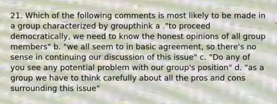 21. Which of the following comments is most likely to be made in a group characterized by groupthink a ."to proceed democratically, we need to know the honest opinions of all group members" b. "we all seem to in basic agreement, so there's no sense in continuing our discussion of this issue" c. "Do any of you see any potential problem with our group's position" d. "as a group we have to think carefully about all the pros and cons surrounding this issue"