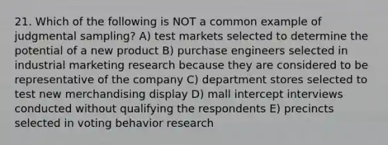 21. Which of the following is NOT a common example of judgmental sampling? A) test markets selected to determine the potential of a new product B) purchase engineers selected in industrial marketing research because they are considered to be representative of the company C) department stores selected to test new merchandising display D) mall intercept interviews conducted without qualifying the respondents E) precincts selected in voting behavior research