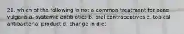 21. which of the following is not a common treatment for acne vulgaris a. systemic antibiotics b. oral contraceptives c. topical antibacterial product d. change in diet