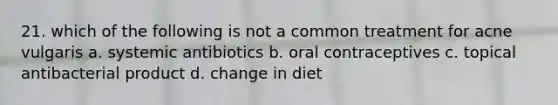 21. which of the following is not a common treatment for acne vulgaris a. systemic antibiotics b. oral contraceptives c. topical antibacterial product d. change in diet