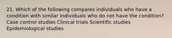 21. Which of the following compares individuals who have a condition with similar individuals who do not have the condition? Case control studies Clinical trials Scientific studies Epidemiological studies