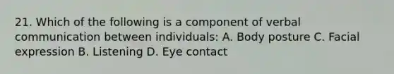 21. Which of the following is a component of verbal communication between individuals: A. Body posture C. Facial expression B. Listening D. Eye contact