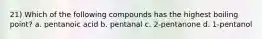 21) Which of the following compounds has the highest boiling point? a. pentanoic acid b. pentanal c. 2-pentanone d. 1-pentanol