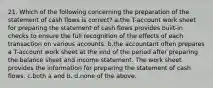 21. Which of the following concerning the preparation of the statement of cash flows is correct? a.the T-account work sheet for preparing the statement of cash flows provides built-in checks to ensure the full recognition of the effects of each transaction on various accounts. b.the accountant often prepares a T-account work sheet at the end of the period after preparing the balance sheet and income statement. The work sheet provides the information for preparing the statement of cash flows. c.both a and b. d.none of the above.