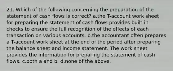 21. Which of the following concerning the preparation of the statement of cash flows is correct? a.the T-account work sheet for preparing the statement of cash flows provides built-in checks to ensure the full recognition of the effects of each transaction on various accounts. b.the accountant often prepares a T-account work sheet at the end of the period after preparing the balance sheet and income statement. The work sheet provides the information for preparing the statement of cash flows. c.both a and b. d.none of the above.