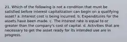 21. Which of the following is not a condition that must be satisfied before interest capitalization can begin on a qualifying asset? a. Interest cost is being incurred. b. Expenditures for the assets have been made. c. The interest rate is equal to or greater than the company's cost of capital. d. Activities that are necessary to get the asset ready for its intended use are in progress.