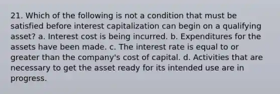 21. Which of the following is not a condition that must be satisfied before interest capitalization can begin on a qualifying asset? a. Interest cost is being incurred. b. Expenditures for the assets have been made. c. The interest rate is equal to or greater than the company's cost of capital. d. Activities that are necessary to get the asset ready for its intended use are in progress.