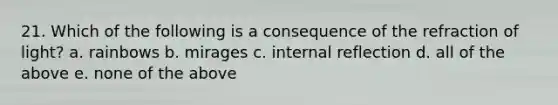 21. Which of the following is a consequence of the refraction of light? a. rainbows b. mirages c. internal reflection d. all of the above e. none of the above