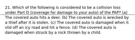 21. Which of the following is considered to be a collision loss under Part D (coverage for damage to your auto) of the PAP? (a) The covered auto hits a deer. (b) The covered auto is wrecked by a thief after it is stolen. (c) The covered auto is damaged when it slid off an icy road and hit a fence. (d) The covered auto is damaged when struck by a rock thrown by a child.