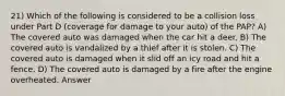 21) Which of the following is considered to be a collision loss under Part D (coverage for damage to your auto) of the PAP? A) The covered auto was damaged when the car hit a deer. B) The covered auto is vandalized by a thief after it is stolen. C) The covered auto is damaged when it slid off an icy road and hit a fence. D) The covered auto is damaged by a fire after the engine overheated. Answer