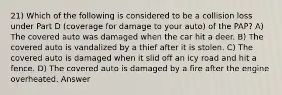 21) Which of the following is considered to be a collision loss under Part D (coverage for damage to your auto) of the PAP? A) The covered auto was damaged when the car hit a deer. B) The covered auto is vandalized by a thief after it is stolen. C) The covered auto is damaged when it slid off an icy road and hit a fence. D) The covered auto is damaged by a fire after the engine overheated. Answer