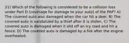 21) Which of the following is considered to be a collision loss under Part D (coverage for damage to your auto) of the PAP? A) The covered auto was damaged when the car hit a deer. B) The covered auto is vandalized by a thief after it is stolen. C) The covered auto is damaged when it slid off an icy road and hit a fence. D) The covered auto is damaged by a fire after the engine overheated.