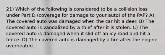 21) Which of the following is considered to be a collision loss under Part D (coverage for damage to your auto) of the PAP? A) The covered auto was damaged when the car hit a deer. B) The covered auto is vandalized by a thief after it is stolen. C) The covered auto is damaged when it slid off an icy road and hit a fence. D) The covered auto is damaged by a fire after the engine overheated.