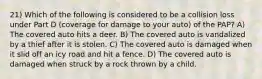 21) Which of the following is considered to be a collision loss under Part D (coverage for damage to your auto) of the PAP? A) The covered auto hits a deer. B) The covered auto is vandalized by a thief after it is stolen. C) The covered auto is damaged when it slid off an icy road and hit a fence. D) The covered auto is damaged when struck by a rock thrown by a child.