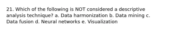 21. Which of the following is NOT considered a descriptive analysis technique? a. Data harmonization b. Data mining c. Data fusion d. Neural networks e. Visualization